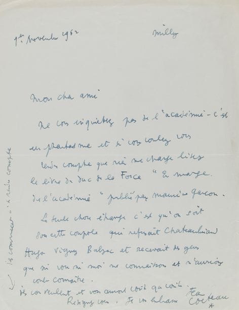 COCTEAU Jean (1889-1963).
L.A.S. « Jean Cocteau », Milly 1er novembre 1962, [à Henry de MONTHERLANT] ; 1 page in-4.

À propos de la réception de Montherlant à l’Académie française.
[Montherlant, élu le 24 mars 1960, sera reçu le 20 juin 1963, en séance restreinte de commission de lecture, par égard pour son agoraphobie].
« Ne vous inquiétez pas de l’Académie – c’est un phantasme et si vous voulez vous rendre compte que rien ne change lisez le livre du duc de La Force En marge de l’Académie […] La seule chose étrange c’est qu’on soit sous cette coupole qui refusait Chateaubriand Hugo Vigny Balzac et recevait des gens que ni vous ni moi ne connaissons et n’aurions voulu connaître. Ils vous veulent et vous auront coûte que coûte. Résignez-vous »…