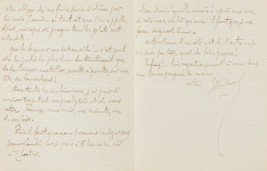 HUYSMANS Joris-Karl (1848-1907).
L.A.S. « JHuÿsmans », Jeudi matin [20 décembre 1894], à l’abbé Gabriel FERRET ; 2 pages et demie in-12.

« Je voulais vous aller porter des ballots d’épreuves et je ne sais plus trop comment faire. J’ai vu le Terrible Prince de la Science qui, après m’avoir joué des airs de piano sur l’estomac et sur le ventre avec ses mains, m’a soumis à un régime... C’est pas simple. Dans un déluge de teintures d’élixirs, de cachets, de jus de peptone, plus rien à manger, sinon une vague côtelette, arrosée de Pougues. Coucher, une demi-heure, aussitôt après le repas, puis marche après !! De tout cet attirail, il résulte que je vais être obligé de me faire faire à diner par la mère Giraud – si tant est que l’on appelle dîner, un repas où presque tous les plats sont interdits Que le Seigneur me vienne en aide ! – c’est peut-être la partie la plus dure du traitement que de la laisser instiller, goutte à goutte, sur ma tête, ses bavardages ! »...