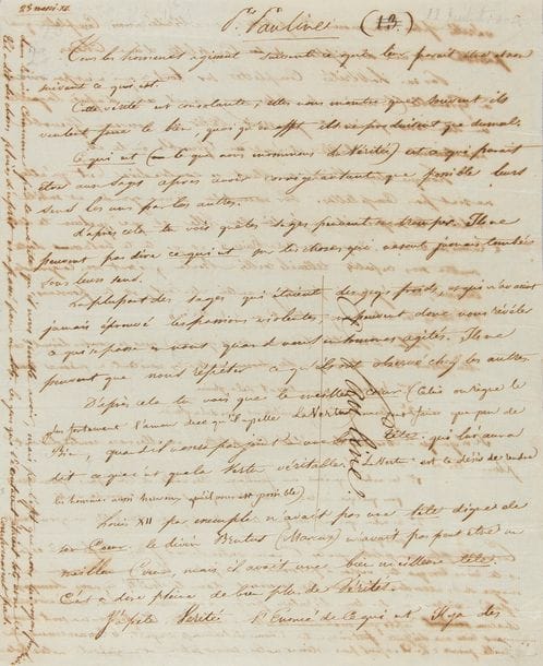 STENDHAL (1783-1842).
L.A., 23 messi[dor] XII [12 juillet 1804], à sa sœur Pauline BEYLE ; 2 pages in-4 et 2 pages oblong in-8.

Très belle lettre expliquant à sa sœur ce qu’est la Vérité.
« Tous les hommes agissent suivant ce qui leur paraît être et non suivant ce qui est.
Cette vérité est consolante ; elle nous montre que souvent ils veulent faire le bien, quoiqu’en effet ils ne produisent que du mal.
Ce qui est (ce que nous nommons La Vérité) est ce qui parait être aux sages après avoir corrigé autant que possible leurs sens les uns par les autres.
D’après cela tu vois que les sages peuvent se tromper. Ils ne peuvent pas dire ce qui est sur les choses qui ne sont jamais tombées sous leurs sens.
La plupart des sages qui étaient des gens froids, et qui n’avaient jamais éprouvé les passions violentes, ne peuvent donc nous révéler ce qui se passe en nous quand nous en sommes agités. Ils ne peuvent que nous répéter ce qu’ils ont observé chez les autres.
D’après cela tu vois que le meilleur cœur (celui où règne le plus fortement l’amour de ce qu’il appelle La Vertu) ne peut faire que peu de Bien, quand il ne sera pas joint à une bonne Tête, qui lui aura dit ce que c’est que la Vertu véritable. (La Vertu est le désir de rendre les hommes aussi heureux qu’il vous est possible.)
Louis XII par exemple n’avait pas une tête digne de son Cœur. Le divin Brutus (Marcus) n’avait pas peut-être un meilleur Cœur, mais il avait une bien meilleure tête, c’est-à-dire pleine de bien plus de Vérités.
J’apèle Vérité l’énoncé de ce qui est. Il y a des vérités plus ou moins complettes. Une vérité aussi complette que possible est une description complette d’une chose. Par ex. La Vérité complette sur tout ce qui n’est pas vivant à Grenoble (la maison, les arbres &a) serait celle d’après laquelle un dieu tout puissant pourrait bâtir un nouveau Grenoble exactement semblable et égal au Grenoble où tu es.
Lorsque deux vérités semblent se contredire c’est qu’el