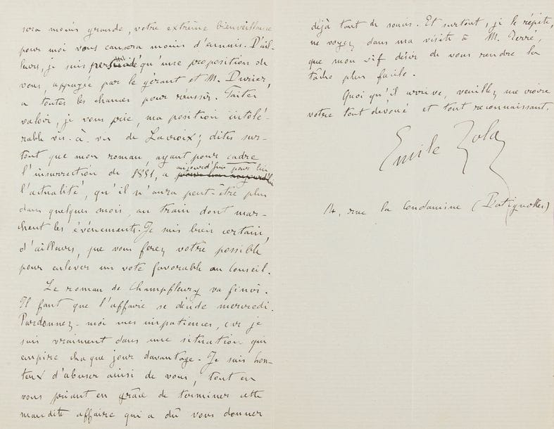 ZOLA Émile (1840-1902).
L.A.S. « Emile Zola », Paris 4 décembre 1869, au journaliste Edmond TEXIER ; 2 pages et demie in-8.

Lettre inédite au sujet de la publication du premier volume des Rougon Macquart, La Fortune des Rougon.
[Zola, en proie à de grandes difficultés financières, se débat afin de voir son ouvrage publié au plus tôt. La Fortune des Rougon paraîtra tout d’abord en feuilleton dans le journal Le Siècle en 1870, avant d’être finalement publié à la fin de l’année 1871 chez Charpentier.]
Il a vu CHAMPFLEURY hier soir qui m’a fort effrayé en me disant que le conseil tenait absolument à faire passer le roman de Dumas. Aussi étais-je allé aujourd’hui pour vous demander si vous ne pensiez pas qu’une démarche de moi auprès de M. Terré fût nécessaire. Ne vous ayant pas rencontré, j’ai cru pouvoir me risquer. J’ai trouvé M. Terré fort bienveillant », ainsi que M. Durier : « Tous deux m’ont promis de vous appuyer vivement, si vous vouliez bien faire un petit rapport sur ma situation particulière. Je ne pense pas, cher Monsieur et maître, que mes démarches puissent vous mécontenter. J’ai voulu simplement rendre plus facile votre campagne en ma faveur. Il vaut mieux que le conseil décide. Votre responsabilité sera moins grande, votre extrême bienveillance pour moi vous causera moins d’ennuis. […] Faites valoir, je vous prie, ma position intolérable vis à vis de Lacroix ; dites surtout que mon roman, ayant pour cadre l’insurrection de 1851, a aujourd’hui pour lui l’actualité, qu’il n’aura peut être plus dans quelques mois, au train dont marchent les événements. Je suis bien certain, d’ailleurs, que vous ferez votre possible pour enlever un vote favorable au conseil. Le roman de Champfleury va finir. Il faut que l’affaire se décide mercredi. Pardonnez moi mes impatiences, car je suis vraiment dans une situation qui empire chaque jour davantage »… Il donne son adresse « 14, rue la Condamine (Batignolles) ».