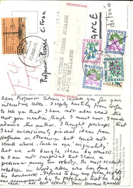 Lawrence DURRELL (1912-1990). L.A.S. et L.S., juillet-août 1980, à Pierre Citron ; carte postale illustrée avec adresse, et 2 pages oblong in-12 avec enveloppe ; en anglais. 

   À propos de L’Ève future de Villiers de L’Isle Adam, dont Citron venait de donner une édition. Dans une lettre à Durrel (photocopie jointe), il notait de nombreux points communs entre le texte de Villiers et le roman de Durrell, Nunquam. 
 Corfou [25-VII]. Durrell est intrigué : il n’a pas encore lu L’Ève future, mais admire beaucoup Villiers. Il pensait avoir inconsciemment emprunté des idées à Hoffman ou Stevenson, les écrivains volant des idées par osmose. Il n’est donc pas surpris d’avoir un prédécesseur parmi les robots… Sommières 5 août. L’Ève future lui plaît beaucoup ; il parle de sa propre approche de la mort d’Aphrodite, de l’impact faustien... Son point de départ à lui était post-psychanalytique, en partant du suicide de Tausk et de son texte sur l’appareil à influencer. Durrell explique que son véritable sujet était l’atrophie progressive de l’esprit humain après le rejet de la Mère (en tant que personne et principe). Il a toujours été tenté d’écrire une suite à À Rebours, avec une femme poupée. Qu’aurait pensé Villiers d’un sex shop américain moderne ?…