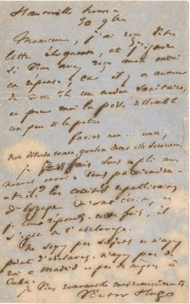 Victor HUGO. L.A.S., Hauteville House 30 novembre [1868] ; 1 page in-8 (mouillure, petits trous par corrosion d’encre, lég. fentes).

   Contre l’esclavage. Il a reçu la « lettre éloquente » de son correspondant, mais ignore si son « envoi en réponse » lui est parvenu, « car il y a autour de mon île un cordon sanitaire, et pour moi la poste ressemble un peu à la police Facies non … una, Non diversa tamen, qualem decet esse sororum ». Il lui fait un nouvel envoi [Seconde lettre à l’Espagne, 22 novembre 1868 (Actes et paroles, II, 1868, iv)] : « Les comités républicains d’Espagne m’ont écrit, et je leur réponds. Cette fois, il s’agit de l’esclavage. Ne soyez pas sujets et n’ayez point d’esclaves. N’ayez pas de roi à Madrid et pas de nègres à Cuba »…
