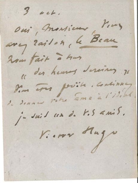 Victor HUGO. L.A.S., 3 octobre ; 1 page in-12.

   « Oui, Monsieur, vous avez raison, le Beau nous fait à tous “des heures sereines”. Vous êtes poëte. Continuez de donner votre âme à l’idéal. Je suis un de vos amis, Victor Hugo ».