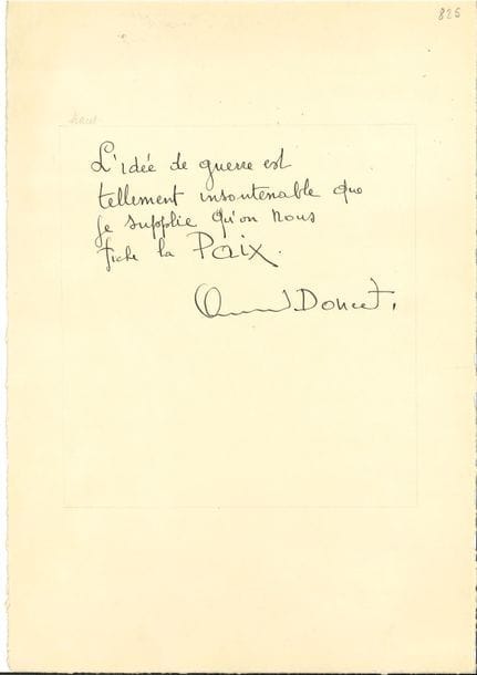 Littérature. 45 P.A.S., [vers 1930] ; 42 x 29,5 cm sur papier Japon fort.

   Pensées sur la Paix, par des écrivains, journalistes et artistes, destinées à être reproduites en fac-similé dans le livre Pax Mundi. Livre d’or de la Paix. Enquête universelle de la Ligue mondiale pour la Paix (Genève, 1932). 
  Joseph Ageorges, Gabriel Alphand, Alexandre Arnoux, André Arnyvelde, Maurice Barrès (copié par son fils Philippe), Maurice Bedel, Georges Beaume, René Bizet, Paul Brulat, Robert Burnand, Félicien Champsaur, Georges Claretie, Henri Clerc, Francis de Croisset, André Dahl, Georges Desvallières, Robert Dieudonné, Fernand Divoire, Clément Doucet, Henry Dupuy-Mazuel, Jean-José Frappa, Jacques des Gachons, Jean Galtier-Boissière, Édouard Helsey, Émile Hinzelin, Pierre La Mazière, Hugues Lapaire, Gustave Le Bon, Georges Le Cardonnel, Dr Lucien-Graux, Aurélien Lugné-Poe, Alfred Machard, Maurice Magre, Marcello-Fabri, Victor Margueritte, J.-F. Louis Merlet, Francis de Miomandre, Yves Mirande, Mathias Morhardt, Alfred Mortier, Jacques Normand, Fernand Nozière, Lucien Paté, Jean de Pierrefeu, Maurice Privat.