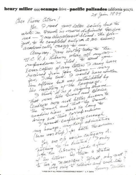 Henry MILLER. L.A.S., Pacific Palisades 28 juin 1979, à Pierre Citron ; 1 page in-fol. à son en-tête, enveloppe ; en anglais.

   Au sujet de Jean Giono. Écrire en français lui est difficile ; il est presque aveugle. Le projet (de rassembler la correspondance de Giono), qui ne finira qu’au 21e siècle, lui semble académiquement fou, mais il a écrit à la bibliothèque de Los Angeles (U.C.L.A.), où toute sa correspondance est archivée, pour faire des photocopies des quelques lettres qu’il a pu recevoir de Jean Giono. Il lui aurait écrit plus souvent s’il n’avait pas été si impressionné par sa maîtrise du langage. C’est une véritable honte que des hommes comme Giono et Blaise Cendrars n’aient pas été plus connus des Français et qu’on ait attendu si longtemps pour rassembler leur correspondance. Il ne peut assez souligner son hommage, sa profonde admiration (culte des héros) pour ces deux hommes. Il demande s’il y a une statue de Giono à Manosque : « Si non, pourquoi pas ? Pourquoi seulement pour les soldats ? »… On joint la photocopie de la réponse de Citron.
