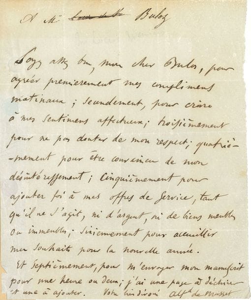 Alfred de MUSSET (1810-1857). L.A.S., à François Buloz ; 1 page petit in-4 (trace de montage).

   Amusante lettre. « Soyez assez bon, mon cher Buloz, pour agréer premièrement mes complimens matinaux ; secondement, pour croire à mes sentimens affectueux ; troisièmement pour ne pas douter de mon respect ; quatrièmement pour être convaincu de mon désintéressement ; cinquièmement pour ajouter foi à mes offres de service, tant qu’il ne s’agit, ni d’argent, ni de biens meubles ou immeubles ; sixièmement pour accueillir mes souhaits pour la nouvelle année. Et septièmement, pour m’envoyer mon manuscrit pour une heure ou deux ; j’ai une page à déchirer et une à ajouter »…