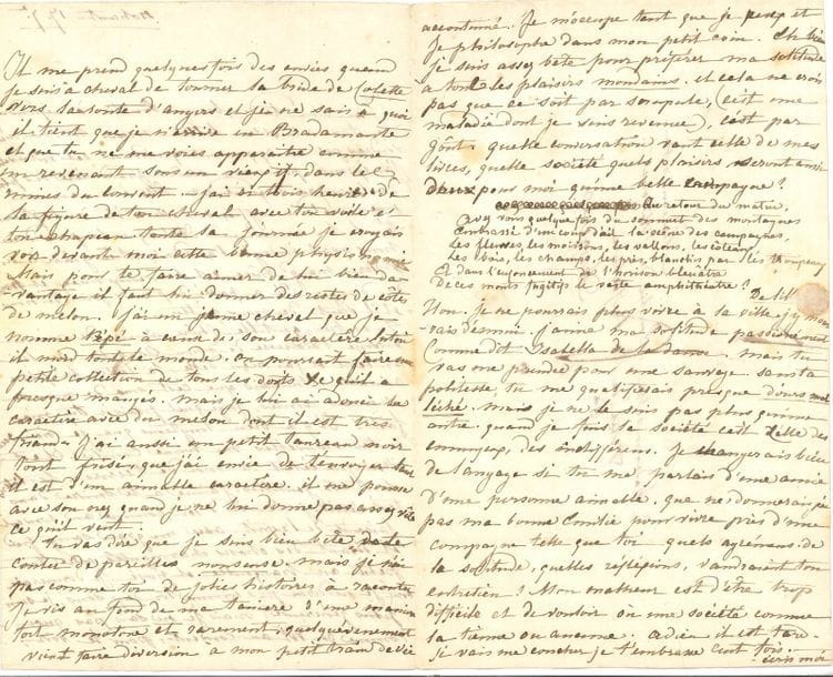 George SAND (1804-1876). L.A., Nohant 17 septembre [1821], à Émilie de Wismes, à Angers ; 3 pages in-8 très remplies d’une petite écriture, adresse.

   Jolie lettre de jeunesse à une condisciple du couvent des Dames augustines Anglaises. 
 La santé de sa grand-mère lui a causé « les plus douloureuses inquiétudes » ; elle a été administrée, mais est « beaucoup mieux et hors de danger ». Elle remercie Émilie de ses lettres « si gentilles ! J’aime à te suivre dans tes récits. Je te vois d’ici, comme au couvent, faisant de l’esprit avec un grand sang-froid et disant des choses charmantes avec ton petit air tranquille et posé ». Parfois elle a envie de tourner la bride de sa jument Colette pour aller voir Émilie : « je ne sais à quoi il tient que je n’arrive en Bradamante et que tu ne me voies apparaître comme un revenant sous un vieux if, dans les ruines du couvent. – J’ai ri trois heures de la figure de ton cheval avec ton voile et ton chapeau. […] pour te faire aimer de lui bien davantage il faut lui donner des restes de côtes de melon. J’ai un jeune cheval que je nomme Pépé à cause de son caractère latin il mord tout le monde. On pourrait faire une petite collection de tous les doigts &c qu’il a presque mangé. Mais je lui ai adouci le caractère avec du melon dont il est très friand »… Elle parle aussi de son petit taureau noir. « Tu vas dire que je suis bien bête de te conter de pareilles nonsense. […] Je vis au fond de ma tanière d’une manière fort monotone et rarement, quelqu’évenement vient faire diversion à mon petit train de vie accoutumé. Je m’occupe tant que je peux et je philosophe dans mon petit coin. Eh bien je suis assez bête pour préférer ma solitude à tous les plaisirs mondains. Et cela ne crois pas que ce soit par scrupule, (c’est une maladie dont je suis revenue), c’est par goût. Quelle conversation vaut celle de mes livres, quelle société quels plaisirs seront aussi doux pour moi qu’une belle campagne ? »… Et de citer des vers de Delille… « 