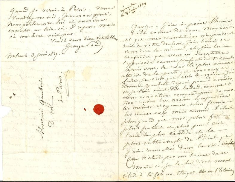 George SAND (1804-1876). L.A.S., Nohant 3 juin 1839, au Docteur Paul Gaubert ; 3 pages et demie in-8 à son chiffre, adresse avec petit cachet de cire rouge.

   Belle et émouvante lettre disant sa croyance en l’éternité, au frère de son médecin Marcel Gaubert (mort le 21 mai). 
  Elle lui dit sa douleur : «  Après vous, le cœur le plus vivement atteint de la perte que vous venez de faire, je crois que c’est le mien. J’ai connu Gaubert depuis peu d’années, et je l’ai aimé, dès l’abord, comme si nous nous étions connus depuis 20 ans. Nous avions les mêmes sympathies, les mêmes croyances, nous formions les mêmes vœux, mais comme il était plus grand que moi, plus fort, plus patient et plus pur ! C’est l’âme la plus candide et la plus enthousiaste de l’idéal que j’aie rencontrée dans la vie. Ce n’était pas un homme de ce monde-ci, je le lui disais souvent. C’était à la fois un stoïque, et un Platonicien. Je lui aurais demandé conseil dans les occasions difficiles comme les croyans catholiques à leur confesseur. Et je sais qu’il m’aimait tendrement et qu’il eût donné son sang pour moi comme j’aurais donné le mien pour lui. Il était venu l’année dernière voir mon fils et me rassurer sur la plus affreuse des craintes. Il avait exposé sa santé et sa vie dans ce voyage, sans hésiter, sans reculer d’un instant, sans prendre la moindre précaution pour se soustraire à la fatigue et à la souffrance. Aussi, avait-il éprouvé une atteinte, et son dévouement pour moi a peut-être avancé le terme de sa vie. Ne me haïssez pas pour cela, je vous en supplie, car je donnerais ma vie pour vous le rendre. – Je crois fermement à l’éternité de tous les êtres, et à la conscience de cette éternité pour l’être humain, comme récompense de ses travaux et de ses vertus dans cette vie terrestre qui n’est qu’un passage à une existence plus pure et plus intelligente. Je sens profondément dans les facultés les plus lucides de mon âme, que Gaubert n’est pas mort, je me suis entretenue avec lui l