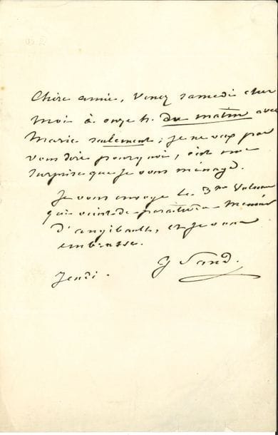 George SAND. L.A.S., Jeudi [Paris 29 mai ou 5 juin 1845], à son amie Olympe d’Auribeau ; ¾ page in-8, adresse.

   « Chère amie, Venez samedi chez moi à onze h. du matin avec Marie seulement ; je ne veux pas vous dire pourquoi, c’est une surprise que je vous ménage. Je vous envoye le 3me volume qui vient de paraître du Meunier d’Angibault, et je vous embrasse ».. 
 Correspondance, t. XXV, n° S 321.