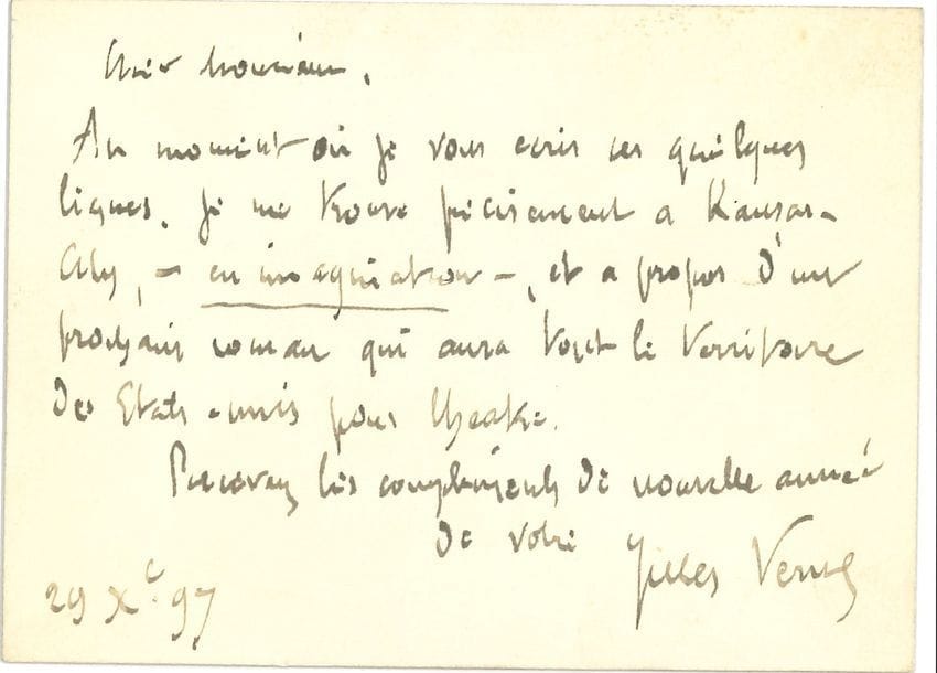 Jules VERNE (1828-1905). L.A.S., 29 décembre 1897 ; carte oblong in-16.

   À propos du Testament d’un excentrique [qui sera publié en feuilleton dans le Magasin de l’éducation et de la récréation, 1899, puis en grand format illustré chez Hetzel, 1900]. « Au moment où je vous écris ces quelques lignes, je me trouve précisément à Kansas-City, – en imagination –, et à propos d’un prochain roman qui aura tout le territoire des États-Unis pour théâtre »…