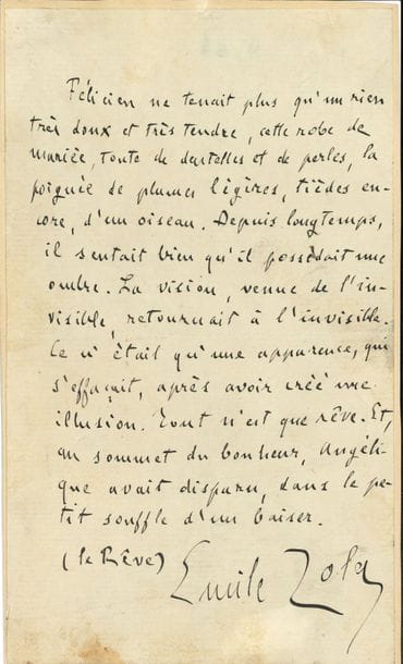 Émile ZOLA (1840-1902). Manuscrit autographe signé ; 1 page in-8 (contrecollée sur carte).

   Extrait de son roman Le Rêve (1888). « Félicien ne tenait plus qu’un rien très doux et très tendre, cette robe de mariée, toute de dentelles et de perles, la poignée de plumes légères, tièdes encore, d’un oiseau. Depuis longtemps, il sentait bien qu’il possédait une ombre. La vision, venue de l’invisible, retournait à l’invisible. Ce n’était qu’une apparence, qui s’effaçait, après avoir créé une illusion. Tout n’est que rêve. Et, au sommet du bonheur, Angélique avait disparu, dans le petit souffle d’un baiser »…