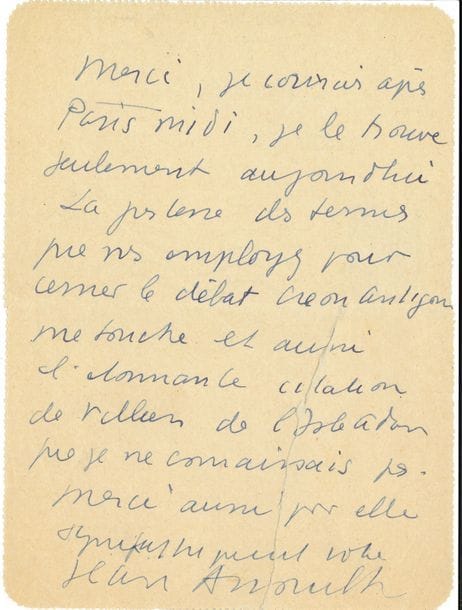 Jean ANOUILH (1910-1987). L.A.S., [Paris 18 février 1944], à Maurice Rostand ; 1 page in-12, adresse au verso.

   Sur Antigone représentée pour la première fois au théâtre de l’Atelier à Paris le 4 février 1944 : « Merci, je courais après Paris-Midi, je le trouve seulement aujourd’hui. La justesse des termes que vous employez pour cerner le débat Créon Antigone me touche et aussi l’étonnante citation de Villiers de L’Isle-Adam que je ne connaissais pas »...