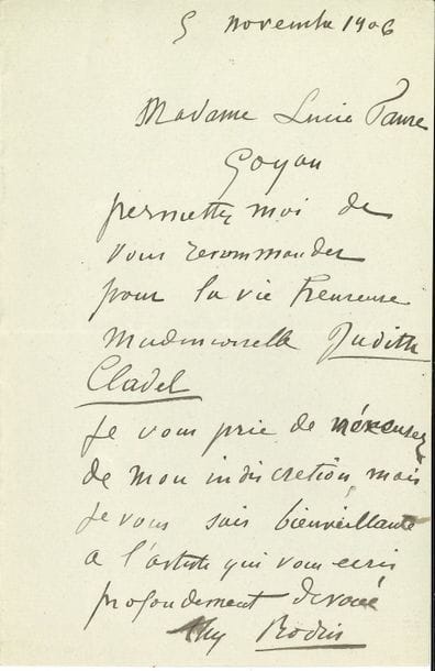 Auguste RODIN. L.A.S., 5 novembre 1906, à Madame Lucie Faure-Goyau ; 1 page petit in-8.

   Il recommande Mlle Judith Cladel pour le prix de la Vie heureuse [le prix de la revue La Vie heureuse, ancêtre du Prix Femina] : « Je vous prie de m’excuser de mon indiscrétion, mais je vous sais bienveillante à l’artiste qui vous écrit profondément dévoué »… 
    [Judith Cladel femme de lettres et romancière, fut la collaboratrice de Rodin ; elle lui consacra deux ouvrages : A. Rodin l’homme et l’œuvre (1908), et Rodin, sa vie glorieuse, sa vie inconnue (1936).]