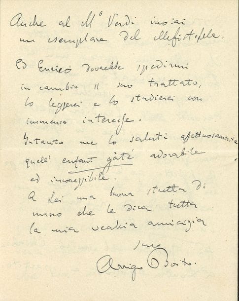 Arrigo BOÏTO (1842-1918). L.A.S., [1876 ?], à la Signora Rita ; 4 pages in-8, en italien.

   Sur son opéra Méfistofele, pour lequel la bonne étoile commence à briller. Faccino [le chef d’orchestre Franco Faccio, qui dirigea la 3e version de l’œuvre à Venise en mai 1876] fut son ange sauveur, en portant le poids de Mefistofele avec sa baguette héroïque. Ricordi veut le faire représenter à Bologne. Quand Amleto [opéra de Faccio sur un livret de Boïto] aura triomphé, il sera content et pourra se dire que la bataille est gagnée. Il a envoyé Mefistofele à Escudier, ainsi qu’au maestro Verdi…