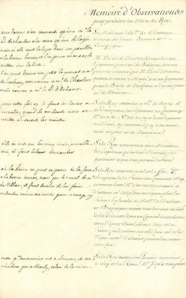 LOUIS XV (1710-1774) Roi de France.
NOTES AUTOGRAPHES en marge d’un Memoire d’observations pour prendre les ordres du Roy, [vers 1745-1750] ; 3 pages infol.

Curieux document, au sujet du voyage de la cour à Marly et du problème des logements accordés au château.
Les questions demandant l’examen du Roi sont inscrites sur la droite du feuillet, et Louis XV y appose ses réponses dans la marge, de façon souvent fort libre.
La duchesse de CHARTRES demandant si elle peut mener ses deux dames de compagnie, Louis XV réplique : « Mesdames n’en meneront qu’une. Me la D. de Chartres n’en aura qu’une de logée mais si elle veut la loger dans son pavillon à la bonne heure »... Il accorde un petit logement au duc de CHARTRES pour M. de BALLEROY, « non comme à Mr de Chartres mais comme à Mr le D. d’Orléans ». Quant à MM. de SORCY et de DAMPIERRE, « pour cette fois cy il faut les laisser à Versailles, quand ils voudront venir en visitte ils seront les maistres ».
Doit-on accorder aux ministres leurs logements ? « S’ils en ont un besoing indispensable oui, il faut le leur demander ». Quant à l’hébergement du chirurgien de la Reine, M. de LA FOSSE, on fait remarquer qu’il ne saigne plus la Reine, et que celui de la duchesse de Bourgogne venait la voir en carrosse ; le Roi répond : « si la Reine ne peut se passer de La Fosse à la bonne heure, mais par le canal de Me de Villars, il faut tascher de lui faire entendre raison au moins pour ce voyage cy ». En ce qui concerne le Premier aumônier, « mon per aumosnier est à Soissons, et ne viendra pas à Marly, celui de la reine ne doit pas y aller »...
Il est encore question de MADEMOISELLE : « Melle est en possession de son pavillon depuis longtemps, et son humeur n’est pas je croy assez douce pour oser lui faire aucunes propositions en ce moment cy. Si cela venoit d’elle même à la bonne heure ».
Pour l’aide-major des Gardes françoises : « L’aide major ne doit avoir qu’un trou. Cherches lui en un de cette espece ou re