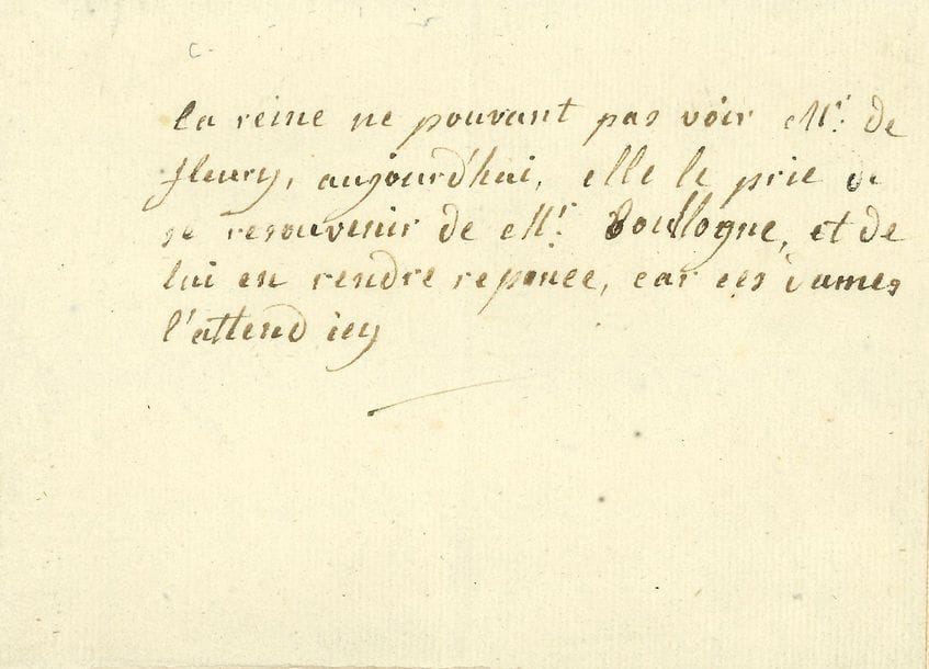 MARIE-ANTOINETTE (1755-1793) Reine de France.
L.A., à M. de FLEURY ; demi-page oblong in-12.

« La reine ne pouvant pas voir Mr de Fleury, aujourd’hui, elle le prie de se resouvenir de Mr Boullogne, et de lui en rendre reponce, car ces dames l’attend icy ».