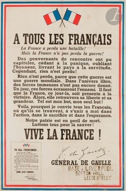 GAULLE (Charles de).
À tous les français. La France a perdu une bataille ! Mais la France n’a pas perdu la guerre !
Londres : Printed for Général de Gaulle by J. Weiner, [1940]. — Affiche in-plano, 745 x 489 (cadre imprimé bleu, blanc, rouge), sous cadre.

Très rare affiche originale de l’appel « À tous les français » d’août 1940.
Il s’agit d’un véritable document historique. Rédigé par de Gaulle dont la signature est reproduite à deux reprises, il fait suite à l’appel du 18 juin 1940, dont il reprend les termes, et à la reconnaissance, le 28 juin, du général comme « chef des Français libres » par le gouvernement britannique. Il s’agissait donc d’affirmer le caractère officiel de la France libre, seul gouvernement légitime aux yeux de de Gaulle et des britanniques, contre le gouvernement du maréchal Pétain qui en signant l’armistice s’était déshonoré en capitulant et en livrant la France à la servitude.
C’est donc l’un des documents qui marquent la naissance de la France libre et de la résistance.
Destinée aux français réfugiés en Angleterre, l’affiche fut imprimée et placardée essentiellement à Londres ; on y trouve un encart en bas à gauche donnant la traduction anglaise du texte. L’encadrement bleu blanc rouge a été réalisé à l’anglaise, c’est-à-dire avec le bleu à l’extérieur.
Exemplaire du second tirage sur les 3 originaux connus, à l’adresse de J. Weiner, tiré à 10 000 exemplaires. Le premier, tiré à 1 000 exemplaires, avait été imprimé par Achille Olivier Fallek et le troisième par Harrison & Sons.
Ce qui est intéressant avec cet exemplaire, c’est que l’on sait à quel lieu il était destiné. L’indication du quartier général de Carlton gardens sous la grande signature de de Gaulle, a été effectivement recouverte d’un papier indiquant, écrit à la main : 
« Base Liverpool // Sefton Hall // Leece Street. » 
L’affiche a été inscrite en 2005 au registre « Mémoire du monde » par l’Unesco.

Exemplaire doublé sur papier canson pui