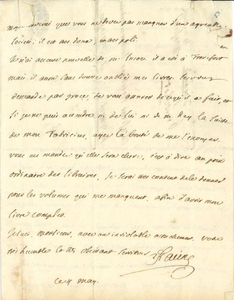 Louis RACINE (1692-1763) fils de Jean Racine ; auteur de poèmes d’inspiration janséniste et de mémoires sur son père. L.A.S., 4 mai [vers 1752], à Gerhard Nicolas Heerkens, docteur en médecine, à Groningue ; 3 pages in-4, adresse avec restes de cachet de cire rouge
Il lui promet un exemplaire de son ouvrage en trois volumes, qui paraît [Remarques sur les tragédies de Jean Racine, suivies d’un Traité sur la poésie dramatique ancienne et moderne], et évoque des éditions de Cicéron, celles de Glasgow ayant rendu les autres « moins curieuses ». Puis il livre son jugement sur quelques écrivains du jour : « M. Le Franc [de Pompignan] m’a envoyé les vers latins qu’il vous a adressés. Voltaire n’en feroit pas tant, mais il vous ecrit en prose, et sa lettre vous a sans doute beaucoup flatté ; vous le regardez comme le dieu du Parnasse ; il vous devoit ses remercimens, pour les superbes eloges que vous lui avez donnés. Pour moi, le meilleur eloge que je demande, et la traduction du Poeme de la Religion, et avec toutes les connoissances que vous avez, vous devez vous faire un plaisir d’y ajouter des nottes savantes. Je n’entends point parler du cardinal Guérini : si je reçois de ses nouvelles vous jugez bien que je vous en ferai part. Marivaux n’est point un de ces auteurs qui doivent vous imprimer un si grand respect ; je n’entends plus parler de Crebillon le fils ; j’ignore s’il a fait quelque nouvelle ouvrage. Les Poesies sacrées de M. Le Franc paroissent depuis 8 jours en 8°. M. Le Franc n’est que l’Académie de Montauban dont il est le soutien, et n’a point l’ambition d’etre de nos academies de Paris ; son seul titre, est premier President de la Cour des Aydes à Montauban »…
On joint une L.A.S. « Racine fils » du fils de Louis, Jean (1734-1755), à sa sœur Anne, Mme Louis Grégoire Mirleau de Neuville, Paris 17 janvier 1749.
