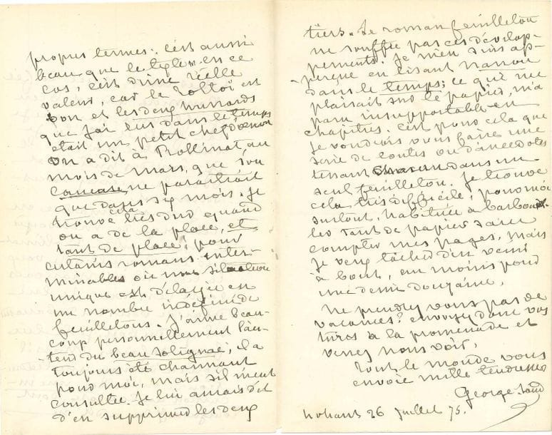 George SAND (1804-1876). L.A.S., Nohant 26 [pour 22] juillet 1875, [à Charles-Edmond, rédacteur au journal Le Temps] ; 3 pages in-8 à son chiffre
Sur les Contes d’une grand-mère, et sur Tolstoi.
Elle lui envoie « la fée Poussière qui est bien griffonnée, parce que je l’ai faite et refaite. Je vais mettre au net le Gnôme des huitres, et vous le recevrez incessamment ». [Ces deux contes paraîtront dans Le Temps les 11 et 25 août.] Elle voudrait lire le manuscrit de son ami Charles Rollinat « sur les Poquelin. Je veux le lire. S’il est mauvais, sans ressource, je lui dirai de vous en débarrasser. S’il y a du bon, je le lui ferai refaire. Mais il vous a donné une traduction de Mr Toltoï [sic], une incursion au Caucase, dont Tourgueneff lui a dit en propres termes : c’est aussi beau que le texte. En ce cas, c’est d’une réelle valeur car le Toltoï est bon et les deux hussards que j’ai lus dans le Temps était un petit chef-d’œuvre. On a dit à Rollinat, au mois de mars, que son Caucase ne paraitrait que dans six mois. Je trouve cela très dur quand on a de la place, et tant de place ! pour certains romans interminables où une situation unique est délayée en un nombre indéfini de feuilletons. J’aime beaucoup personnellement l’auteur du Beau Solignac [Jules Claretie] ; il a toujours été charmant pour moi, mais s’il m’eût consultée, je lui aurais dit d’en supprimer les deux tiers. Le roman-feuilleton ne souffre pas ces développements. Je m’en suis aperçue en lisant Nanon dans le Temps ; ce qui me plaisait sur le papier, m’a paru insupportable en chapitres. C’est pour cela que je voudrais vous faire une série de contes ou d’anecdotes tenant chacun dans un seul feuilleton. Je trouve cela très difficile, pour moi surtout, habituée à barbouiller tant de papier sans compter mes pages. Mais je veux tâcher d’en venir à bout, au moins pour une demi-douzaine ». Elle ajoute : « Ne prendrez-vous pas de vacances ? Envoyez donc vos turcs à la promenade et venez nous voir »...
Corre
