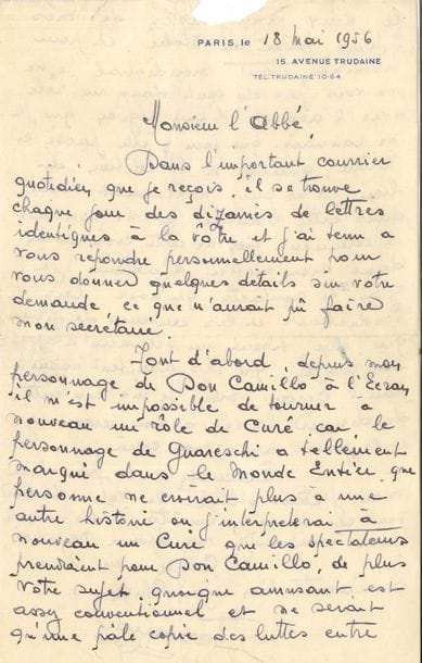 Fernand Contandin, dit FERNANDEL (1903-1971). L.A.S., Paris 18 mai 1956, à l’Abbé Ducouret, curé à Tusson (Charente) ; 2 pages in-8 à son adresse 15 avenue Trudaine (petite déchirure enlevant quelques lettres en haut de la lettre), enveloppe. 
Belle lettre à propos de Don Camillo, à un curé qui lui proposait une idée de film, auquel il a tenu à répondre personnellement : « depuis mon personnage de Don Camillo il m’est impossible de tourner à nouveau un rôle de curé, car le personnage de Guareschi a tellement marqué dans le monde entier, que personne ne croirait plus à une autre histoire où j’interpréterai à nouveau un curé que les spectateurs prendraient pour Don Camillo »... De plus il trouve son sujet, quoique amusant, plutôt conventionnel, et une pâle copie « des luttes entre les deux protagonistes de mes films tournés en Italie ; et pour terminer, étant méridional je ne me vois pas du tout dans un rôle avec l’accent d’une région que je ne connais que pour y être passé en voiture ». Il ne pourra pas non plus l’aider pour la publication de son roman, n’y connaissant rien : « dans mon métier d’acteur je n’ai de contacts qu’avec les producteurs et les auteurs de films qui eux, tirent un scénario d’après un roman […], moi, je me contente de donner la vie à un personnage et le jouer avec mon cœur »…