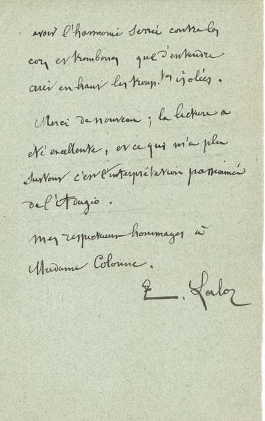 Édouard LALO (1823-1892). L.A.S., mercredi, [à Édouard Colonne] ; 1 page ¾ in-8
« Voici les 3 flûtes réduites pour deux ; ce n’était pas commode. – Quant aux tromptes et pistons, je ne vois rien de propre à en faire ; il faudrait refondre tous les cuivres. Ce qui me paraît devoir le moins gêner l’équilibre général de la sonorité, c’est d’abandonner franchement les trompettes et de ne prendre que la partie des pistons ; ni les trtes ni les ptons ne jouent un rôle prépondérant dans les deux morceaux choisis et j’aime mieux avoir l’harmonie serrée contre les cors et trombones que d’entendre crier en haut les tromtes isolées. Merci de nouveau ; la lecture a été excellente, et ce qui m’a plu surtout c’est l’interprétation passionnée de l’Adagio »…