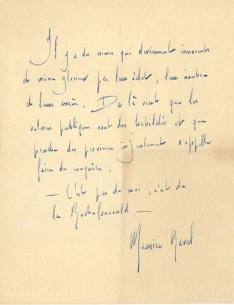 Maurice RAVEL. P.A.S. ; 1 page in-4
« Il y a des crimes qui deviennent innocents et même glorieux par leur éclat, leur nombre et leurs excès. De là vient que les voleries publiques sont des habiletés et que prendre des provinces injustement s’appelle faire des conquêtes. – C’est pas de moi, c’est de La Rochefoucauld »…