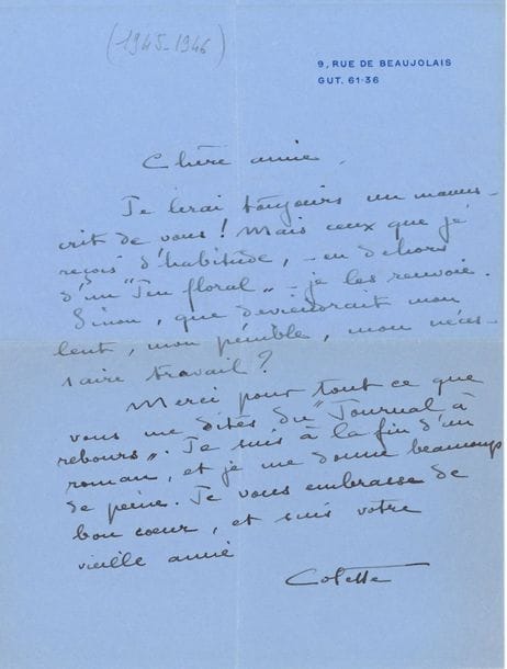 COLETTE. 2 L.A.S., 9, rue de Beaujolais [1945-1946 ?], à une amie ; 1 page et demie in-4 sur papier bleu à son adresse
« Je lirai toujours un manuscrit de vous ! Mais ceux que je reçois d’habitude, – en dehors d’un Jeu floral – je les renvoie. Sinon, que deviendrait mon lent, mon pénible, mon nécessaire travail ? Merci pour tout ce que vous me dites du Journal à rebours. Je suis à la fin d’un roman, et je me donne beaucoup de peine »… – « Chère amie, il y a déjà plus de huit jours que j’ai fini de lire votre beau roman, il faut que je vous en parle »…