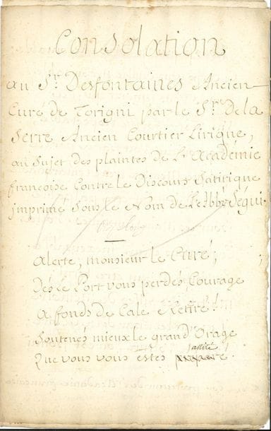 Louis FUZELIER (1672-1752) poète, chansonnier, auteur dramatique et librettiste (Les Indes galantes). Manuscrit autographe signé, Consolation au Sr Desfontaines Ancien Curé de Thorigni par le Sr de la Serre Ancien Courtier Lirique, au sujet des plaintes de l’Académie françoise contre le Discours Satirique imprimé sous le nom de l’Abbé Ségui, [1736 ?] ; 12 pages in-fol
Très intéressant et long poème sur l’abbé Pierre-François Guyot Desfontaines (1685-1745), décrété de prise de corps pour avoir fait circuler un faux discours de réception à l’Académie française du très respectable abbé Joseph Séguy (1689-1761), prédicateur du roi, élu en 1735 : Discours que doit présenter M. l’abbé Séguy pour sa réception à l’Académie française. Cette satire de la prestigieuse institution lui valut aussi de perdre le bénéfice de sa cure de Thorigny. Fuzelier prend ici courageusement le parti de Guyot Desfontaines. Le poème est accompagné de notes éclaircissant les allusions.
                                    « Alerte, monsieur le Curé ;
                                       Dès le Port vous perdés courage
                                       A fond de cale retiré !
                                       Soutenés mieux le grand orage
                                       Que vous vous estes attiré.
                                       Vous piqués un corps redoutable »… Etc.