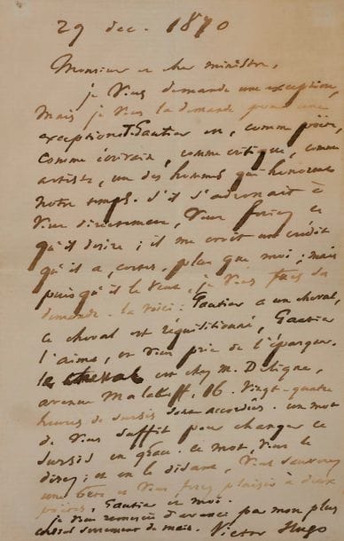 Victor HUGO. L.A.S., 29 décembre 1870, à un « cher ministre » [Joseph Magnin, ministre de l’Agriculture et du Commerce] ; 1 page in-8 (légère mouillure ; encadrée)
En faveur du cheval de Théophile Gautier pendant le Siège de Paris.
« Je vous demande une exception, mais je vous la demande pour une exception. T. Gautier est, comme poëte, comme écrivain, comme critique, comme artiste, un des hommes qui honorent notre temps. S’il s’adressait à vous directement, vous feriez ce qu’il désire ; il me croit un crédit qu’il a, certes, plus que moi ; mais puisqu’il le veut, je vous fais sa demande. La voici : Gautier a un cheval, le cheval est réquisitionné, Gautier l’aime, et vous prie de l’épargner. […] Vingt-quatre heures de sursis sont accordées. Un mot de vous suffit pour changer ce sursis en grâce. Ce mot, vous le direz ; et en le disant, vous sauverez une bête et vous ferez plaisir à deux poëtes, Gautier et moi »…