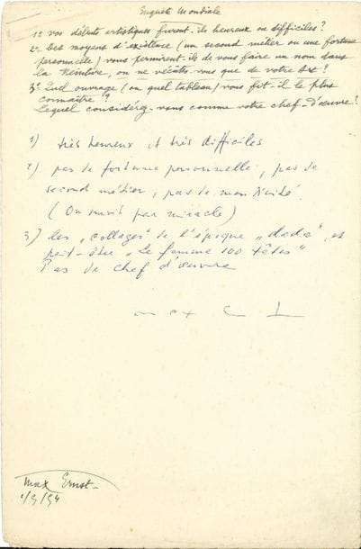 Max ERNST (1891-1976). P.A.S., [1er mai 1954] ; demi-page in-fol
Réponses à une enquête. Vos débuts artistiques furent-ils heureux ou difficiles ? « Très heureux et très difficiles »… Des moyens d’existence (un second métier ou une fortune personnelle) vous permirent-ils de vous faire un nom dans la Peinture, ou ne vécûtes-vous que de votre Art ? « Pas de fortune personnelle, pas de second métier, pas de mendicité. (On survit par miracle) »… Quel ouvrage (ou quel tableau) vous fit-il le plus connaître ? Lequel considérez-vous comme votre chef-d’œuvre ? « Les “collages” de l’époque “dada”, et peut-être La femme 100 têtes. Pas de chef-d’œuvre »…