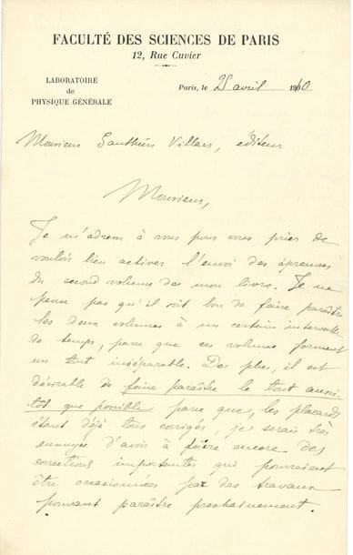Marie CURIE (1867-1934). L.A.S., Paris 25 avril 1910, à l’éditeur Gauthier-Villars ; 1 page et demie in-8, en-tête Faculté des Sciences de Paris. Laboratoire de Physique générale
Au sujet de l’édition de son Traité de radioactivité (2 vol., Gauthier-Villars, 1910).
Elle presse l’éditeur d’activer « l’envoi des épreuves du second volume de mon livre. Je ne pense pas qu’il soit bon de faire paraître les deux volumes à un certain intervalle de temps, parce que ces volumes forment un tout inséparable. De plus, il est désirable de faire paraître le tout aussi tôt que possible parce que, les placards étant déjà tous corrigés, je serais très ennuyée d’avoir à faire encore des corrections importantes qui pourraient être occasionnées par des travaux pouvant paraître prochainement. Enfin je tiendrais essentiellement à avoir fini avec cette publication parce que je ne puis entreprendre de travail sérieux d’aucune espèce avant d’être sûre que je ne serai plus dérangée par le souci des modifications et des perfectionnements de ce livre, de la correction d’épreuves etc. »…