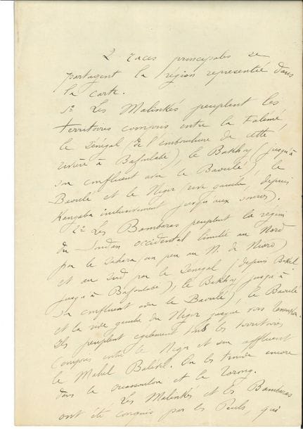 Joseph GALLIENI (1849-1916) maréchal. P.A.S., [années 1880 ?] ; 2 pages et demie in-fol
Sur les peuples d’Afrique de l’Ouest. « 2 races principales se partagent la région représentée dans la carte. 1° Les Malinkés peuplent les territoires compris entre la Falémé, le Sénégal (de l’embouchure de cette rivière à Bafoulabé), le Bakhoy (jusqu’à son confluent avec le Baoulé), le Baoulé et le Niger (rive gauche, depuis Kangaba inclusivement jusqu’aux sources). 2° Les Bombaras peuplent la région du Soudan occidental limitée au Nord par le Sahara (un peu au N. de Nioro) et au Sud par le Sénégal […]. Les Malinkés et les Bambaras ont été conquis par les Peuls, qui ont fondé plusieurs Empires Musulmans dans le Soudan occidental. Tel l’Empire d’El Hadj, dont Ahmadou ne commande plus aujourd’hui que les débris (voir la carte politique). Les Malinkés ont presque entièrement secoué le joug ; Koundian et Mourgoula sont les seuls points importants encore tenus par une garnison Toucouleur », etc.