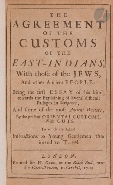 [COUTUMES JUIVES] 
[De la Créquinière, traduction en anglais du livre « Conformité des coutumes des Indiens orientaux avec celles des Juifs »] The Agreement of The Customs of The East-Indians, With Those of The Jews, and Other Ancient People. Being The First Essay of This Kind Towards the Explaining of several difficult passages in Scripture. Londres, 1705. 
Ouvrage in-8, [1], I-X, [2], 159 p., 6 gravures pleines pages, reliure demi-maroquin brun. 

 Ce livre est important au regard du développement de l’ethnologie. Il confronte les peuples et les religions et compare notamment les coutumes juives aux traditions des Hindous en y retrouvant de nombreuses similitudes. Parmi les nombreux sujets cités, on peut noter : la circoncision, les rites et habitudes alimentaires, les lois de la guerre et la règlementation de l’économie.

Mots clés : 
 judaïca, juif, juive, hébreux, rabbins, jewish, torah, hebrew, hebraica, judaisme, synagogue, sionisme, pessah, pessach, haggada, haggadah, hagada, hagadah, passover, menora, menorah, hannuka, hannuca, hannoucca, hanouccah, torah, juden, israélite, Israël, antisemitism, antisémitisme, dreyfus, meguila, sepharade, sefarad, ketouba