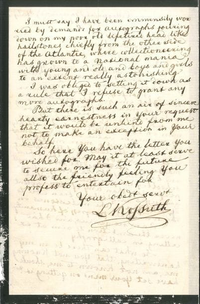 Lajos KOSSUTH (1802-1894) patriote et homme politique hongrois LAS, Collegno al Baraccone (Italie) 21 février 1877, à M Norris J Foster, à Birmingham ; 2 pages in-8 (deuil) ; en anglais

Longue réponse pour refuser son autographe Il n’a jamais compris que l’on collectionne des bouts de papier pour obtenir un autographe (« I never could understand what imaginable pleasure or interest men can find in collecting useless scrips of paper, merely for the sake of the handwriting of any man on earth ») Certes l’écriture a une valeur immense pour interpréter des idées, mais le simple tracé des lettres de l’alphabet n’en a aucune Depuis que le maître d’école s’agite partout dans le pays, tout écolier de village peut mieux faire que ces génies puissants qui constituent des bornes sur le chemin des progrès de l’humanité Lui-même n’est nullement un génie, et n’a jamais aspiré à exceller en calligraphie, cependant des demandes d’autographes se sont abattues sur sa tête comme des grêlons, surtout de l’autre côté de l’Atlantique, où la collectionnite est devenue une manie nationale (« from the other side of the Atlantic, where collectioneering has grown to a national mania »)… Aussi a-t-il pour règle de refuser désormais de répondre à ces demandes, mais celle de Foster a tant de sincérité cordiale que ce serait méchant de ne pas faire une exception en sa faveur…