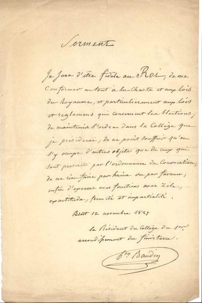 François-André baron BAUDIN (1774-1842) contre-amiral, baron d’Empire. P.A.S. comme Président du collège du 1er arrondissement du Finistère, Brest 12 novembre 1827 ; 1 page in-fol. Serment de fidélité au roi Charles X. « Je jure d’être fidèle au Roi, de me conformer en tout à la Charte et aux lois du Royaume, et particulièrement aux lois et règlemens qui concernent les élections ; de maintenir l’ordre dans le Collège que je préside, de ne point souffrir qu’on s’y occupe d’autres objets que de ceux qui sont prescrits par l’ordonnance de convocation ; de ne rien faire par haine ou par faveur ; enfin d’exercer mes fonctions avec zèle, exactitude, fermeté et impartialité. »…