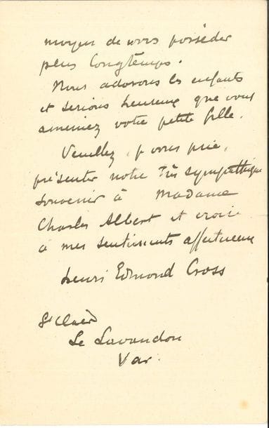 "Henri-Edmond CROSS (1856-1910) LAS, Le Lavandou (Var) 23 janvier 1907, à un camarade [Charles Albert] ; 2 pages in-8 (petites fentes aux plis)
Il regrette qu’ils ne soient pas devenus leurs voisins pour quelques semaines « Croyez bien que ma femme et moi nous nous ferons un plaisir de vous recevoir quand il vous conviendra, et si même vous voulez bien ainsi que Madame, accepter de partager notre déjeuner, vous doublerez notre joie puisque ce sera un moyen de vous posséder plus longtemps Nous adorons les enfants et serions heureux que vous ameniez votre petite fille »…"
