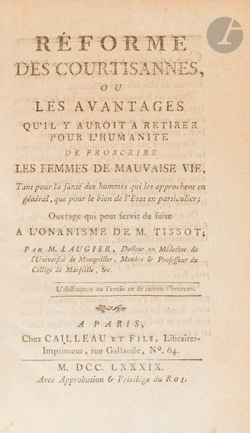 LAUGIER.
Réforme des courtisannes (sic), ou les avantages qu’il y auroit à retirer pour l’humanité de proscrire les femmes de mauvaise vie, Tant pour la santé des hommes qui les approchent en général, que pour le bien de l’Etat en particulier ; Ouvrage qui peut servir de suite à l’Onanisme de M. Tissot.
Paris : Cailleau et fils, 1789. — In-8, 193 x 121 : (2 ff.), xxxij, 158 pp. Demi-basane verte, filet doré, dos lisse orné (reliure du XIXe siècle).

Édition originale de la plus grande rareté, dédiée « au beau sexe en général. »
Docteur en médecine de l’Université de Montpellier, Laugier propose ici son projet de réforme totalement fou et radical contre les filles de joies, qu’il présente comme un complément à l’ouvrage de Tissot sur l’onanisme.
« Cet Essai réunit à la fois tout ce que la Médecine, la Physique, la Morale & la Politique renferment de plus essentiel à l’homme […] On prouve par des raisons justes & solides que les Femmes, dont il s’agit, sont un scandale à la Religion, un poids & une surcharge à l’Etat, inutiles au travail, dangereuses aux bonnes mœurs ainsi qu’à la société, & un obstacle considérable à la bonne population. 
On a joint à ce projet quelques recherches sur la stérilité de ces Filles ; sur la honte qu’on attache à l’enfantement illégitime, &c. &c. On trouve encore un exposé des causes de la dépopulation humaine, procédant des mêmes sujets, &c. On démontre que les raisons qu’on peut avoir pour tolérer ces Femmes, ne sont pas bien éclaircies, & que les principes sur lesquels on se fonde sont faux & mal entendus, outre qu’ils sont funestes à ceux qui les mettent en pratique. »
Cet ouvrage s’inscrit dans la lignée de ceux touchant à la réglementation de la prostitution, comme le Pornographe de Rétif de La Bretonne (1769) ou le Code du nouveau Réglement sur les lieux de prostitution de la Ville de Paris de 1775. 
Un seul exemplaire de ce livre apparaît au WorldCat, à la bibliothèque du Congrès à Washington.
Frottem