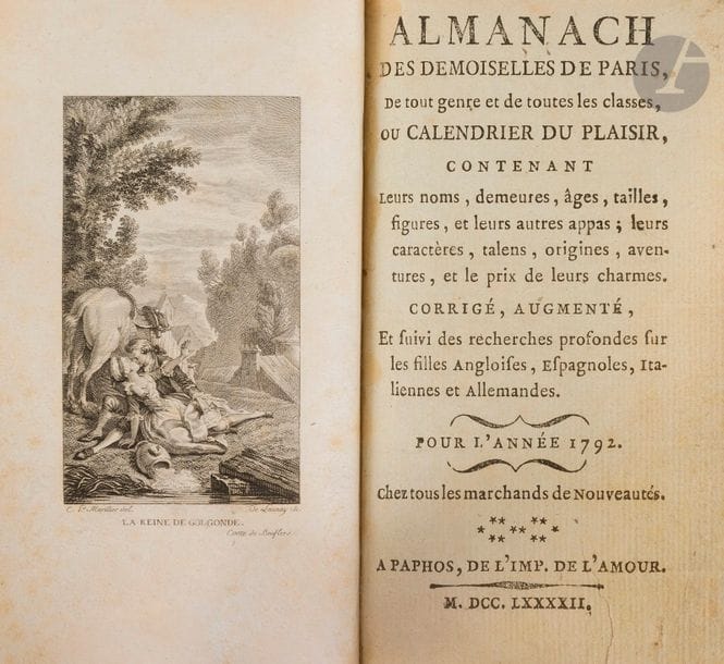 [ALMANACH].
Almanach des demoiselles de Paris, de tout genre et de toutes les classes, ou calendrier du plaisir, contenant leurs noms, demeures, âges, tailles, figures, et leurs autres appas ; leurs caractères, talens, origines, aventures, et le prix de leurs charmes. Corrigé, augmenté, Et suivi des recherches profondes sur les filles Angloises, Espagnoles, Italiennes et Allemandes. Pour l’année 1792. 
Paphos : imprimerie de l’amour, 1792. — In-12, 148 x 82 : frontispice, 120 pp. Maroquin bleu, triple filet doré en encadrement et cœur transpercé de deux flèches dorés aux angles sur les plats, dos à nerfs orné, dentelle dorée intérieure, tranches dorées (Allô).

Seconde et dernière année de ce rare almanach, dont la description est donnée dans le numéro précédent. Il fait suite à l’Almanach des adresses des demoiselles de Paris publié l’année précédente. 
Très bel exemplaire en reliure de Allô, enrichi d’une figure libre en frontispice, gravée par de Launay d’après un dessin de Marillier, destinée à illustrer le conte de Boufflers La Reine de Golconde.
Provenance : ex-libris E.M., « Dteur maison le Vésinet ».