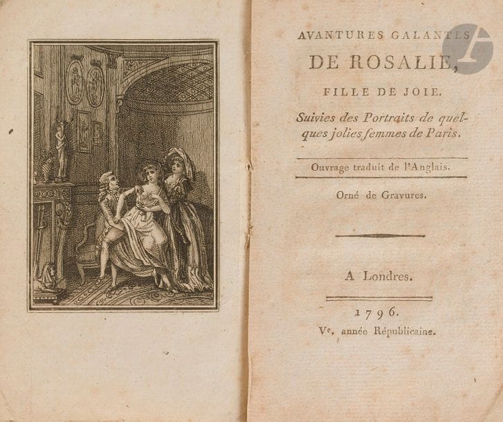 AVANTURES GALANTES DE ROSALIE, FILLE DE JOIE. 
Suivies des Portraits de quelques jolies femmes de Paris. Ouvrage traduit de l’Anglais.
Londres, 1796. Ve année Républicaine. — In-18, 141 x 87 : frontispice, (2 ff.), iv, 136 pp. Broché.

Gay, I, p. 355. - Cohen, 108.
Édition rarissime, parue la même année que l’originale, non répertoriée par les bibliographes et ne figurant dans aucune bibliothèque publique française ou étrangère.
Ce texte, resté anonyme, raconte l’histoire de Rosalie, fille d’un commissaire et d’une ravaudeuse, mise en apprentissage chez une coiffeuse, qui se livre au libertinage et meurt à l’hôpital.
Gay recense une édition en 150 pages et 1 figure. Cohen cite une édition en 150 pages avec 3 figures. Ces deux bibliographes indiquent en outre un titre sans la faute à Aventures orthographié ici Avantures. Un seul exemplaire de ce texte est répertorié au WorldCat, à la bibliothèque nationale de France, avec la faute à Avantures mais en 144 pages et ne comprenant apparemment pas de figure.
L’exemplaire que nous avons ici possède une seule gravure en frontispice, 4 pages de dédicaces « Aux aimables Danseuses de tous les Théâtres de Londres » et 136 pages. En l’absence de descriptions bibliographiques fiables et ne pouvant le comparer à d’autres exemplaires, nous ne pouvons hélas pas confirmer qu’il soit bien complet. Une mention sur le titre précise cependant « Orné de gravures » ce qui laisse à penser qu’il manquerait d’autres figures, 2 si l’on s’en tient à la notice de Cohen. Il est bien complet de l’Anecdote récente et des Portraits de quelques jolies femme (sic) de Paris, que l’on trouve à la suite du texte.
Manque le dos de la couverture. Perforation avec perte de texte et manque angulaire au feuillet 36. Rousseurs éparses.
